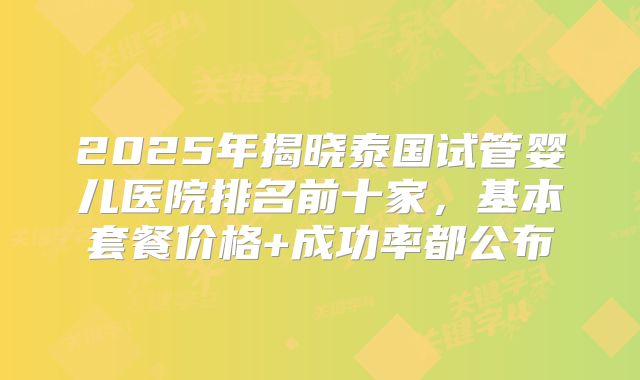 2025年揭晓泰国试管婴儿医院排名前十家，基本套餐价格+成功率都公布