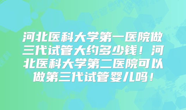 河北医科大学第一医院做三代试管大约多少钱！河北医科大学第二医院可以做第三代试管婴儿吗！