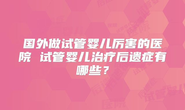 国外做试管婴儿厉害的医院 试管婴儿治疗后遗症有哪些？