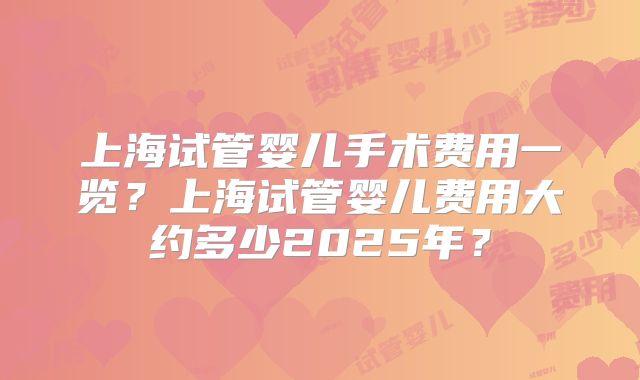 上海试管婴儿手术费用一览？上海试管婴儿费用大约多少2025年？