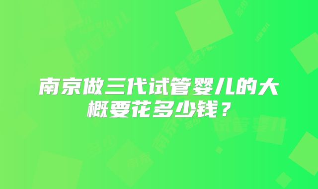 南京做三代试管婴儿的大概要花多少钱？