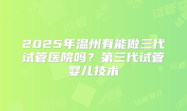 2025年温州有能做三代试管医院吗？第三代试管婴儿技术