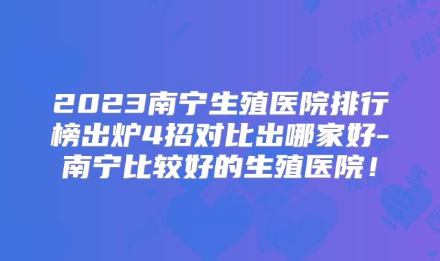 2023南宁生殖医院排行榜出炉4招对比出哪家好-南宁比较好的生殖医院!