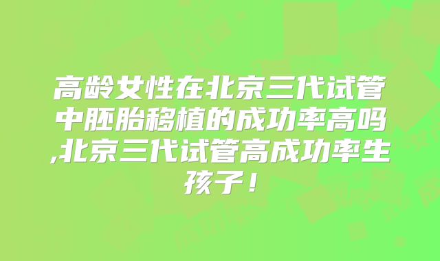 高龄女性在北京三代试管中胚胎移植的成功率高吗,北京三代试管高成功率生孩子！