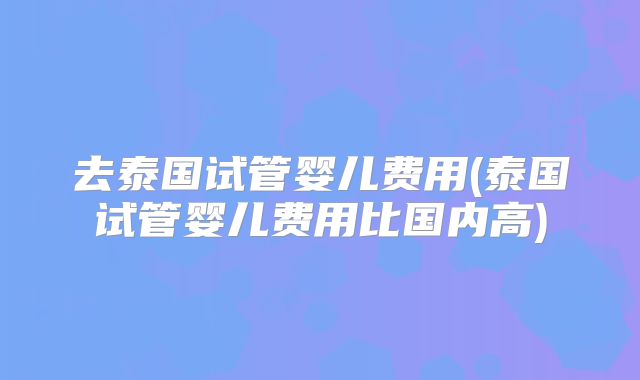 去泰国试管婴儿费用(泰国试管婴儿费用比国内高)