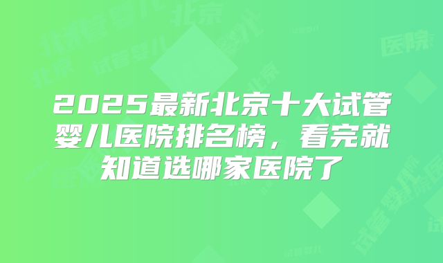 2025最新北京十大试管婴儿医院排名榜，看完就知道选哪家医院了