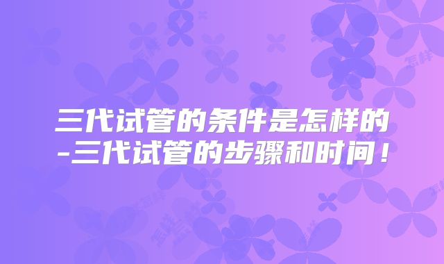 三代试管的条件是怎样的-三代试管的步骤和时间！