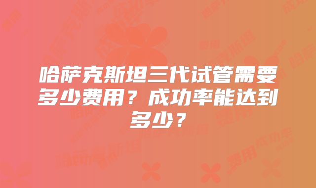 哈萨克斯坦三代试管需要多少费用？成功率能达到多少？