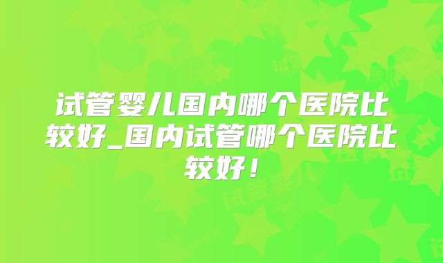 试管婴儿国内哪个医院比较好_国内试管哪个医院比较好!