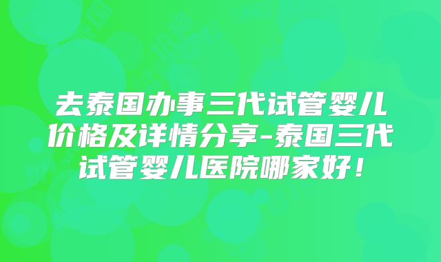 去泰国办事三代试管婴儿价格及详情分享-泰国三代试管婴儿医院哪家好！