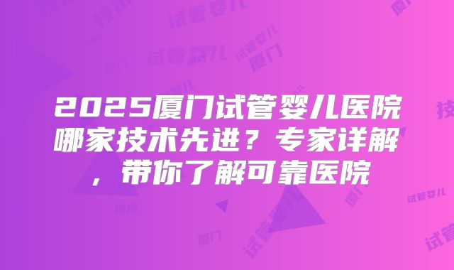 2025厦门试管婴儿医院哪家技术先进?专家详解,带你了解可靠医院