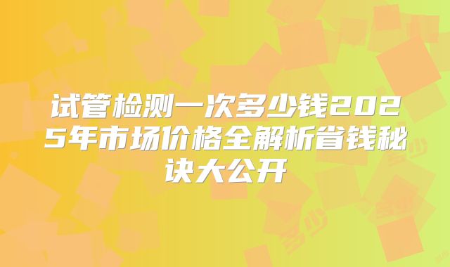 试管检测一次多少钱2025年市场价格全解析省钱秘诀大公开