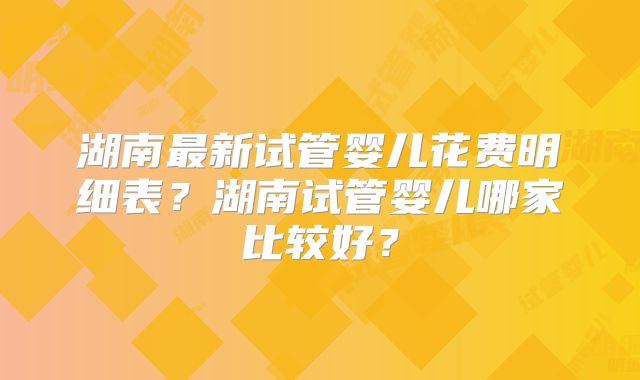 湖南最新试管婴儿花费明细表？湖南试管婴儿哪家比较好？