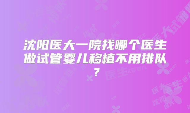 沈阳医大一院找哪个医生做试管婴儿移植不用排队？