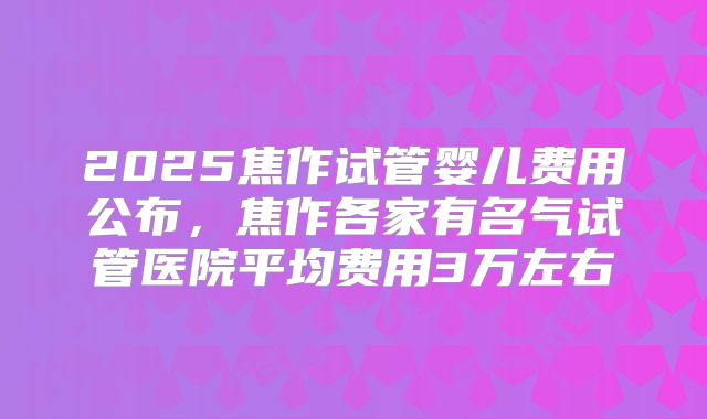 2025焦作试管婴儿费用公布，焦作各家有名气试管医院平均费用3万左右