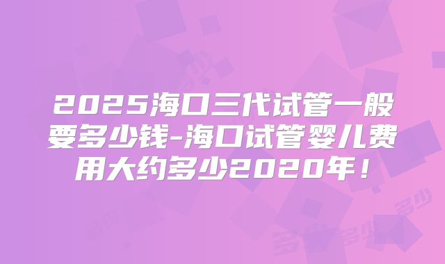 2025海口三代试管一般要多少钱-海口试管婴儿费用大约多少2020年！