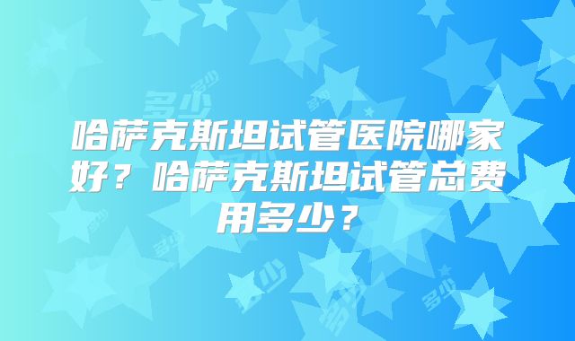 哈萨克斯坦试管医院哪家好？哈萨克斯坦试管总费用多少？