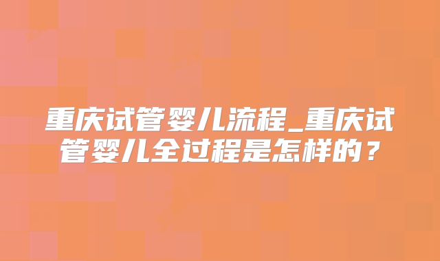 重庆试管婴儿流程_重庆试管婴儿全过程是怎样的？