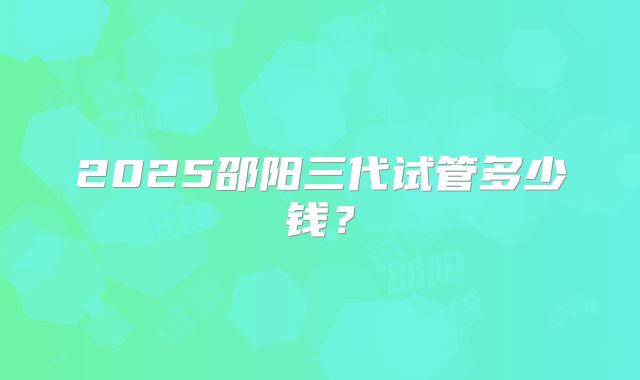 2025邵阳三代试管多少钱？