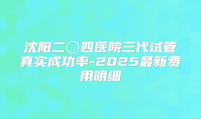 沈阳二〇四医院三代试管真实成功率-2025最新费用明细