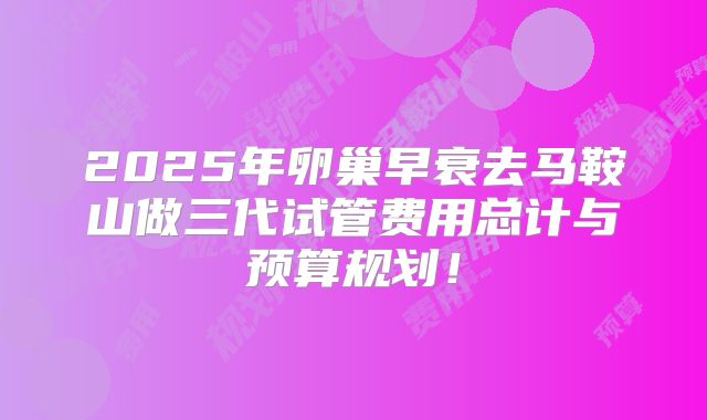 2025年卵巢早衰去马鞍山做三代试管费用总计与预算规划！
