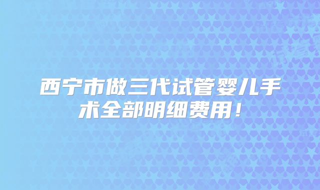 西宁市做三代试管婴儿手术全部明细费用！