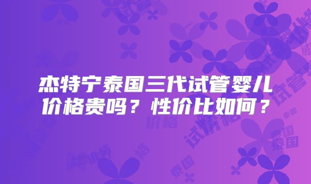 杰特宁泰国三代试管婴儿价格贵吗?性价比如何?