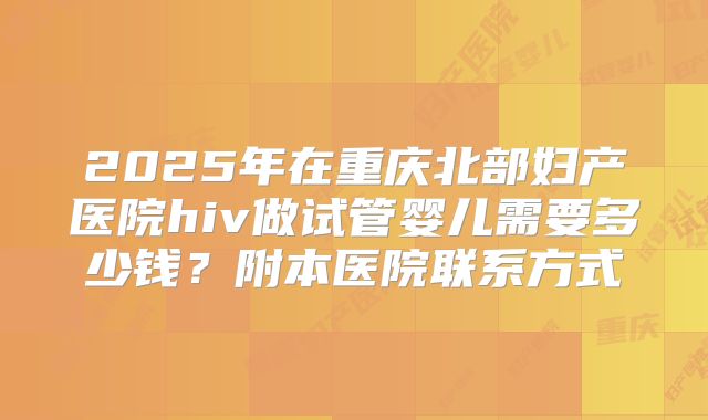 2025年在重庆北部妇产医院hiv做试管婴儿需要多少钱？附本医院联系方式