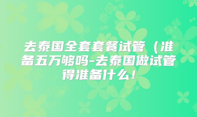 去泰国全套套餐试管（准备五万够吗-去泰国做试管得准备什么！