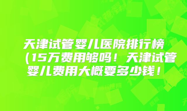 天津试管婴儿医院排行榜（15万费用够吗！天津试管婴儿费用大概要多少钱！