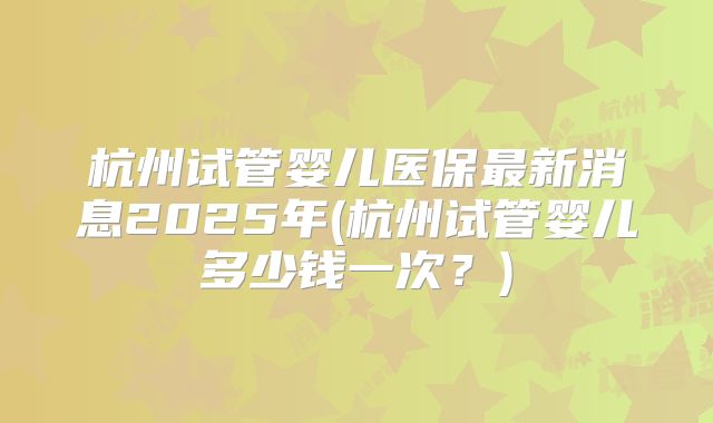 杭州试管婴儿医保最新消息2025年(杭州试管婴儿多少钱一次？)