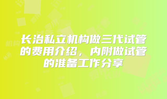 长治私立机构做三代试管的费用介绍，内附做试管的准备工作分享