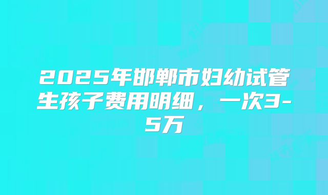 2025年邯郸市妇幼试管生孩子费用明细,一次3-5万