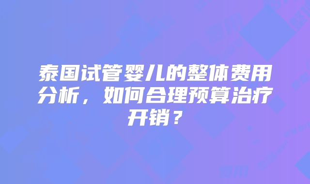 泰国试管婴儿的整体费用分析，如何合理预算治疗开销？