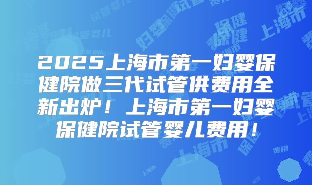 2025上海市第一妇婴保健院做三代试管供费用全新出炉！上海市第一妇婴保健院试管婴儿费用！