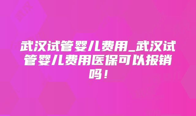 武汉试管婴儿费用_武汉试管婴儿费用医保可以报销吗！