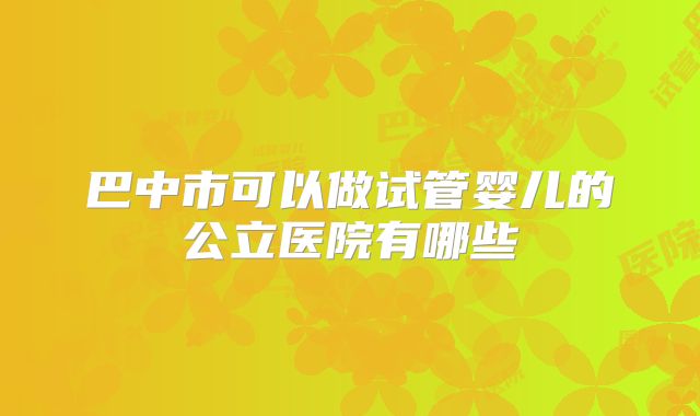 巴中市可以做试管婴儿的公立医院有哪些