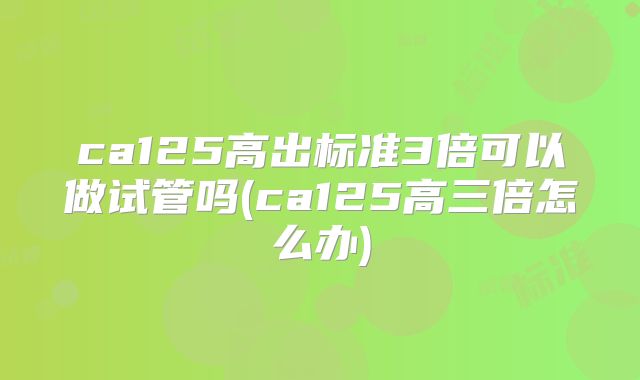 ca125高出标准3倍可以做试管吗(ca125高三倍怎么办)