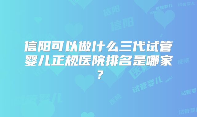 信阳可以做什么三代试管婴儿正规医院排名是哪家？
