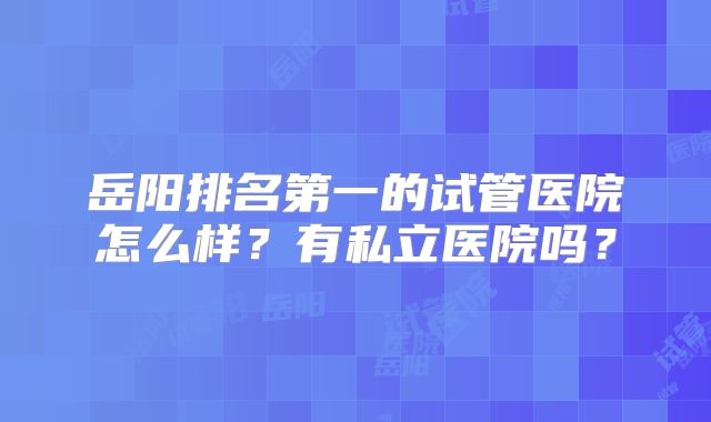 岳阳排名第一的试管医院怎么样？有私立医院吗？