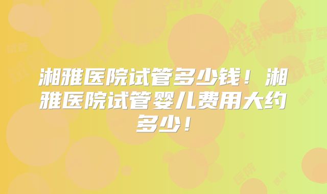 湘雅医院试管多少钱！湘雅医院试管婴儿费用大约多少！