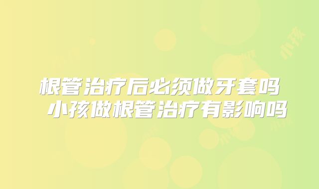 根管治疗后必须做牙套吗 小孩做根管治疗有影响吗