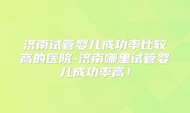 济南试管婴儿成功率比较高的医院-济南哪里试管婴儿成功率高!