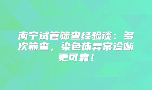 南宁试管筛查经验谈：多次筛查，染色体异常诊断更可靠！