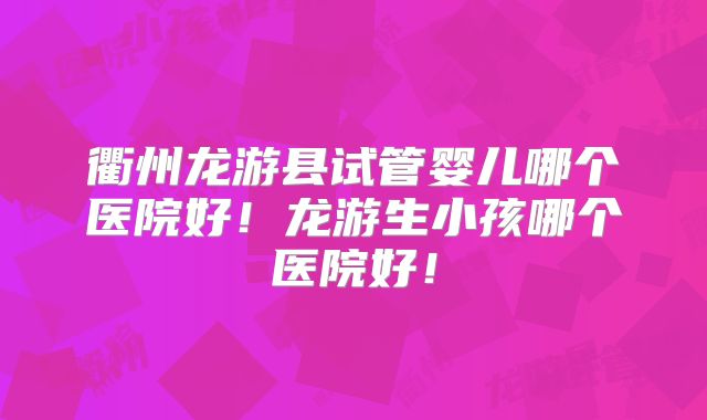 衢州龙游县试管婴儿哪个医院好！龙游生小孩哪个医院好！