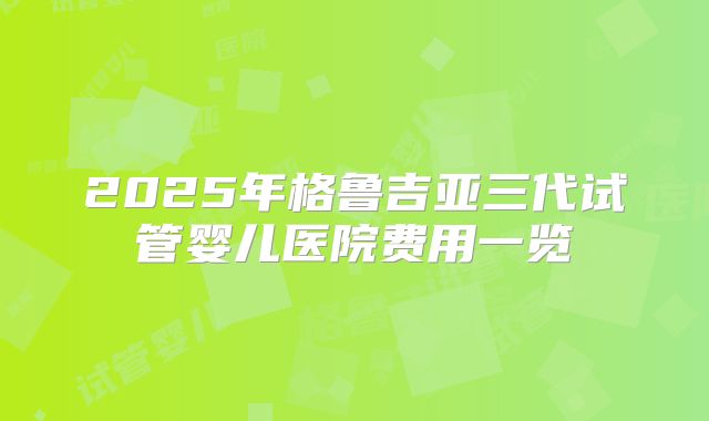 2025年格鲁吉亚三代试管婴儿医院费用一览