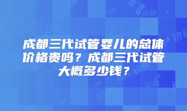 成都三代试管婴儿的总体价格贵吗？成都三代试管大概多少钱？