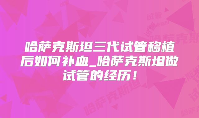 哈萨克斯坦三代试管移植后如何补血_哈萨克斯坦做试管的经历！