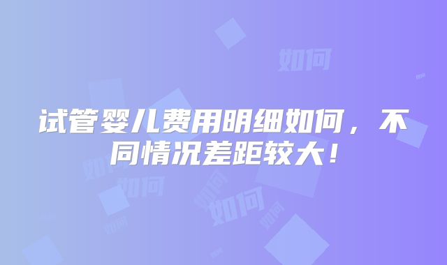 试管婴儿费用明细如何，不同情况差距较大！