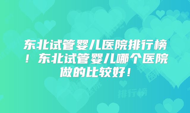 东北试管婴儿医院排行榜！东北试管婴儿哪个医院做的比较好！